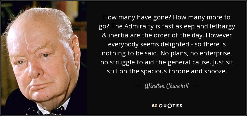 How many have gone? How many more to go? The Admiralty is fast asleep and lethargy & inertia are the order of the day. However everybody seems delighted - so there is nothing to be said. No plans, no enterprise, no struggle to aid the general cause. Just sit still on the spacious throne and snooze. - Winston Churchill