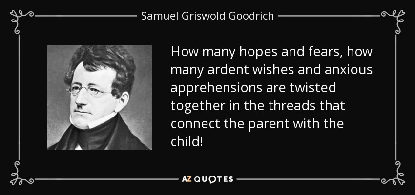 How many hopes and fears, how many ardent wishes and anxious apprehensions are twisted together in the threads that connect the parent with the child! - Samuel Griswold Goodrich