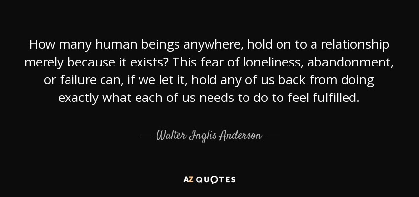 How many human beings anywhere, hold on to a relationship merely because it exists? This fear of loneliness, abandonment, or failure can, if we let it, hold any of us back from doing exactly what each of us needs to do to feel fulfilled. - Walter Inglis Anderson