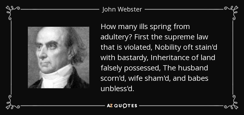 How many ills spring from adultery? First the supreme law that is violated, Nobility oft stain'd with bastardy, Inheritance of land falsely possessed, The husband scorn'd, wife sham'd, and babes unbless'd. - John Webster