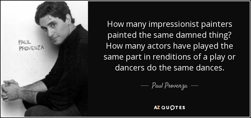 How many impressionist painters painted the same damned thing? How many actors have played the same part in renditions of a play or dancers do the same dances. - Paul Provenza