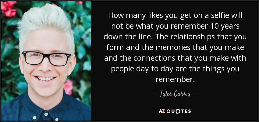 How many likes you get on a selfie will not be what you remember 10 years down the line. The relationships that you form and the memories that you make and the connections that you make with people day to day are the things you remember. - Tyler Oakley