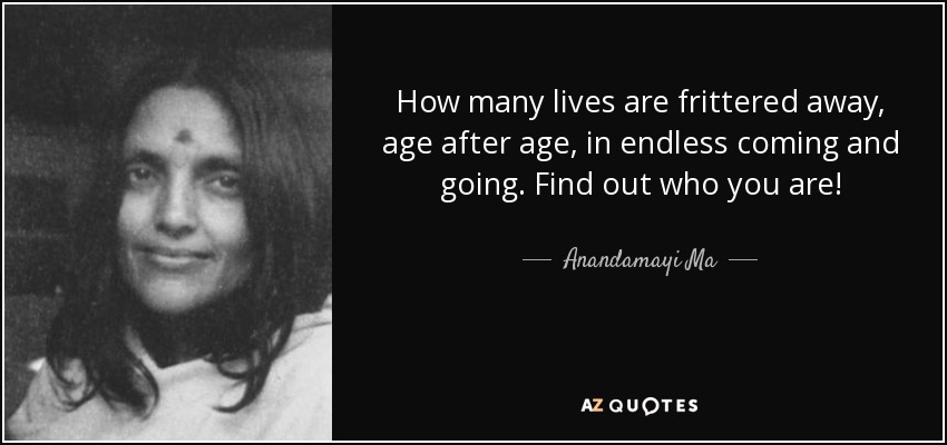 How many lives are frittered away, age after age, in endless coming and going. Find out who you are! - Anandamayi Ma