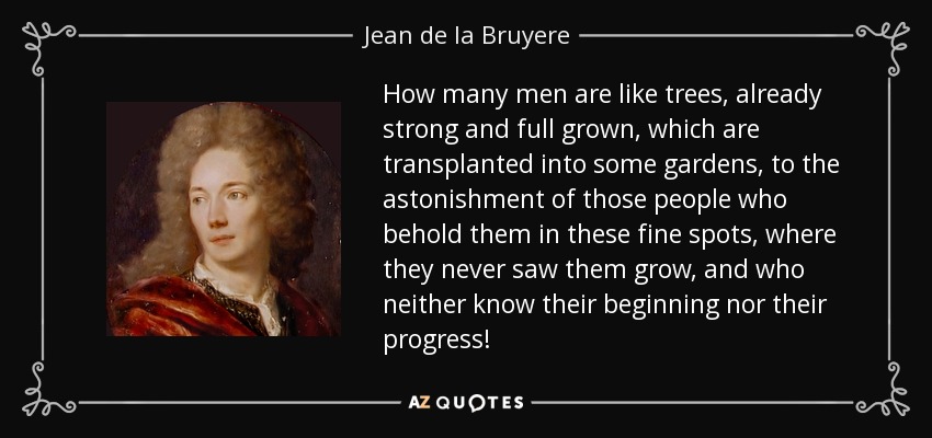 How many men are like trees, already strong and full grown, which are transplanted into some gardens, to the astonishment of those people who behold them in these fine spots, where they never saw them grow, and who neither know their beginning nor their progress! - Jean de la Bruyere