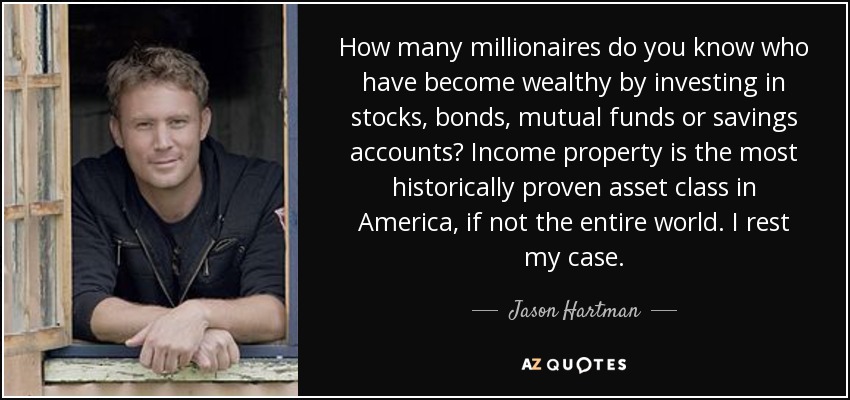 How many millionaires do you know who have become wealthy by investing in stocks, bonds, mutual funds or savings accounts? Income property is the most historically proven asset class in America, if not the entire world. I rest my case. - Jason Hartman