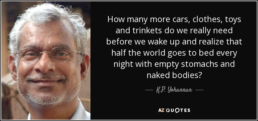 How many more cars, clothes, toys and trinkets do we really need before we wake up and realize that half the world goes to bed every night with empty stomachs and naked bodies? - K.P. Yohannan