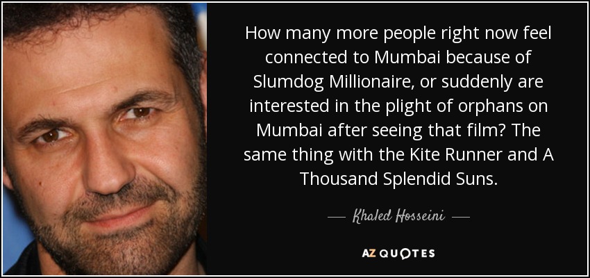 How many more people right now feel connected to Mumbai because of Slumdog Millionaire, or suddenly are interested in the plight of orphans on Mumbai after seeing that film? The same thing with the Kite Runner and A Thousand Splendid Suns. - Khaled Hosseini