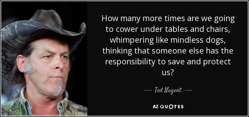 How many more times are we going to cower under tables and chairs, whimpering like mindless dogs, thinking that someone else has the responsibility to save and protect us? - Ted Nugent