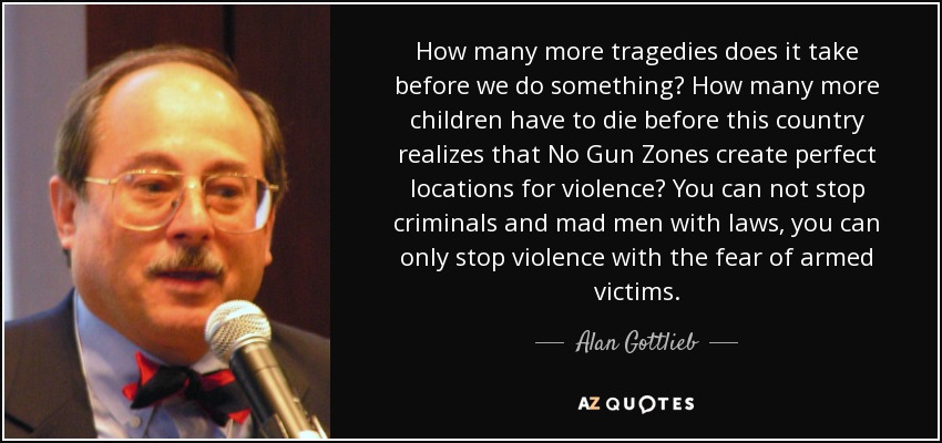 How many more tragedies does it take before we do something? How many more children have to die before this country realizes that No Gun Zones create perfect locations for violence? You can not stop criminals and mad men with laws, you can only stop violence with the fear of armed victims. - Alan Gottlieb