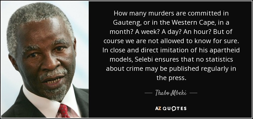 How many murders are committed in Gauteng, or in the Western Cape, in a month? A week? A day? An hour? But of course we are not allowed to know for sure. In close and direct imitation of his apartheid models, Selebi ensures that no statistics about crime may be published regularly in the press. - Thabo Mbeki