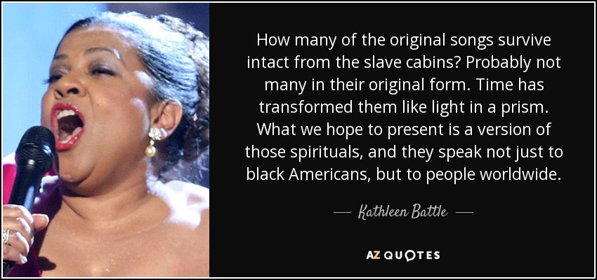 How many of the original songs survive intact from the slave cabins? Probably not many in their original form. Time has transformed them like light in a prism. What we hope to present is a version of those spirituals, and they speak not just to black Americans, but to people worldwide. - Kathleen Battle