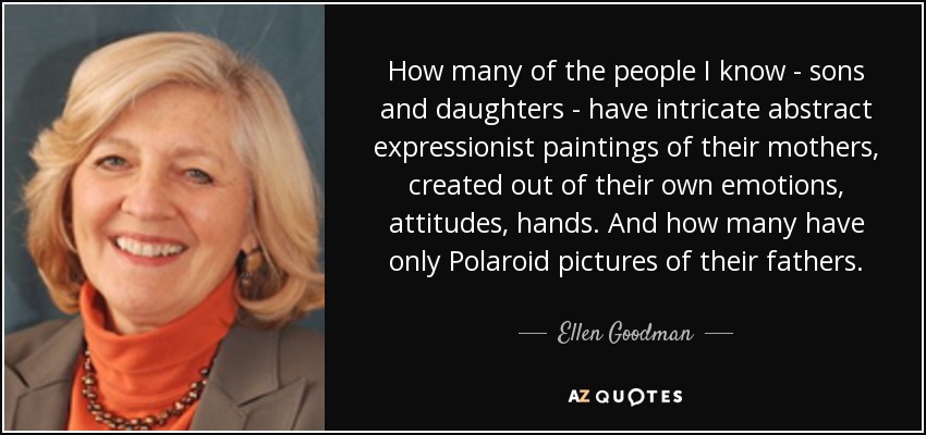 How many of the people I know - sons and daughters - have intricate abstract expressionist paintings of their mothers, created out of their own emotions, attitudes, hands. And how many have only Polaroid pictures of their fathers. - Ellen Goodman