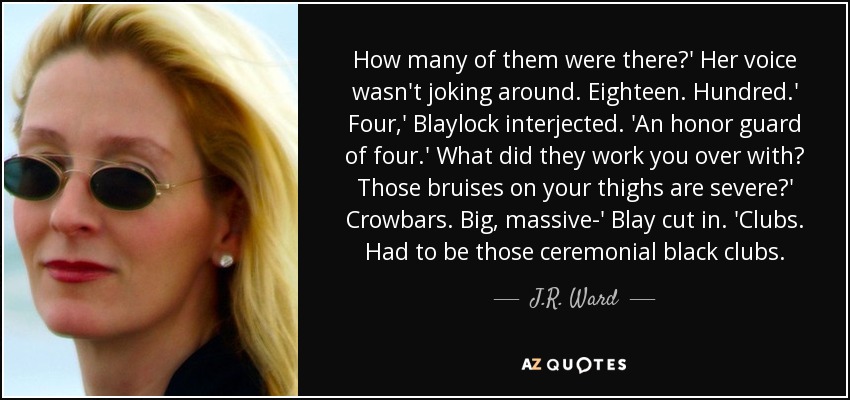 How many of them were there?' Her voice wasn't joking around. Eighteen. Hundred.' Four,' Blaylock interjected. 'An honor guard of four.' What did they work you over with? Those bruises on your thighs are severe?' Crowbars. Big, massive-' Blay cut in. 'Clubs. Had to be those ceremonial black clubs. - J.R. Ward