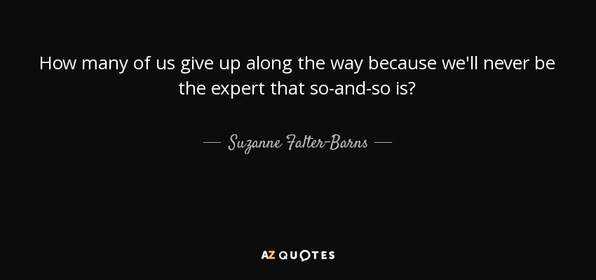 How many of us give up along the way because we'll never be the expert that so-and-so is? - Suzanne Falter-Barns
