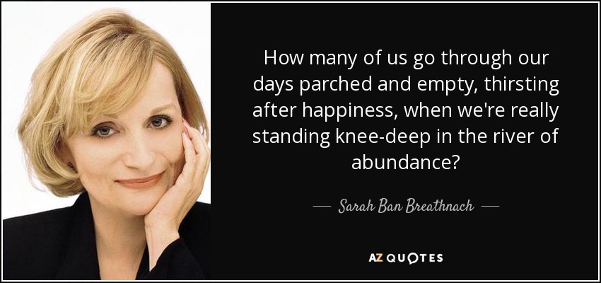 How many of us go through our days parched and empty, thirsting after happiness, when we're really standing knee-deep in the river of abundance? - Sarah Ban Breathnach