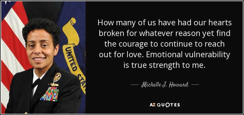 How many of us have had our hearts broken for whatever reason yet find the courage to continue to reach out for love. Emotional vulnerability is true strength to me. - Michelle J. Howard