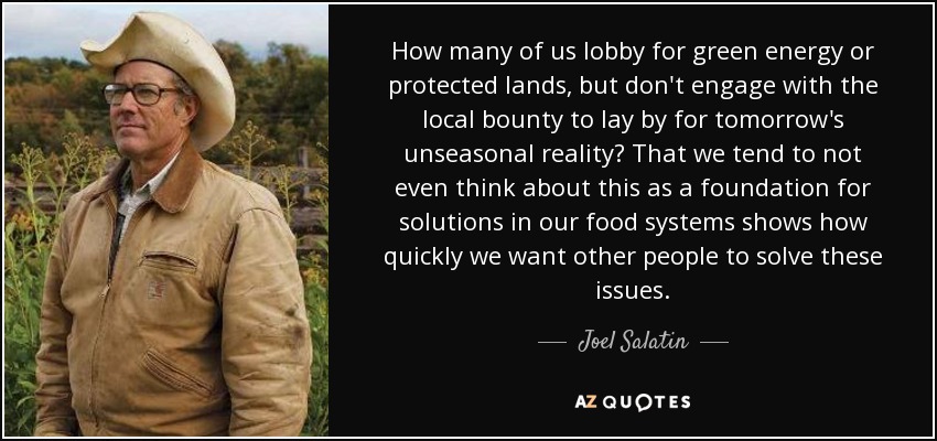 How many of us lobby for green energy or protected lands, but don't engage with the local bounty to lay by for tomorrow's unseasonal reality? That we tend to not even think about this as a foundation for solutions in our food systems shows how quickly we want other people to solve these issues. - Joel Salatin