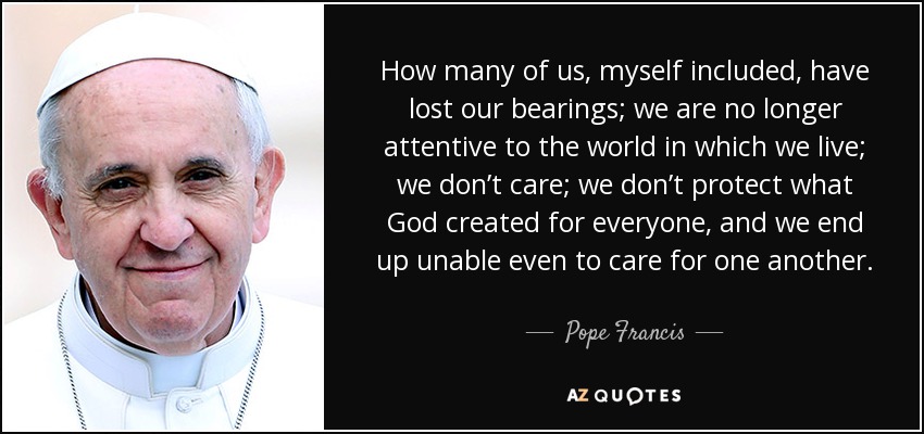 How many of us, myself included, have lost our bearings; we are no longer attentive to the world in which we live; we don’t care; we don’t protect what God created for everyone, and we end up unable even to care for one another. - Pope Francis