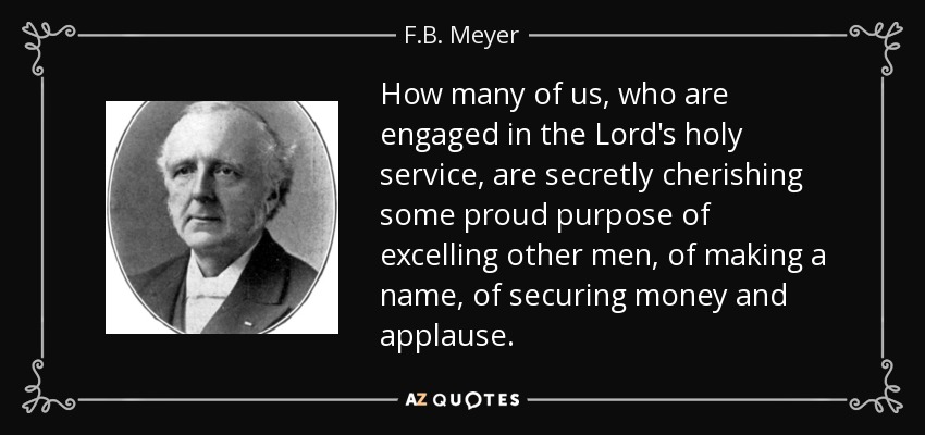 How many of us, who are engaged in the Lord's holy service, are secretly cherishing some proud purpose of excelling other men, of making a name, of securing money and applause. - F.B. Meyer