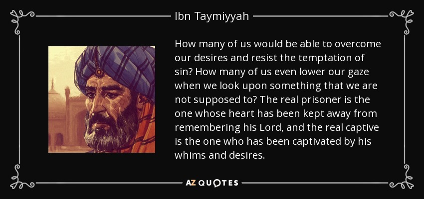 How many of us would be able to overcome our desires and resist the temptation of sin? How many of us even lower our gaze when we look upon something that we are not supposed to? The real prisoner is the one whose heart has been kept away from remembering his Lord, and the real captive is the one who has been captivated by his whims and desires. - Ibn Taymiyyah