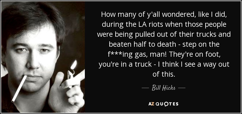 How many of y'all wondered, like I did, during the LA riots when those people were being pulled out of their trucks and beaten half to death - step on the f***ing gas, man! They're on foot, you're in a truck - I think I see a way out of this. - Bill Hicks