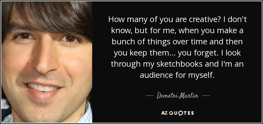 How many of you are creative? I don't know, but for me, when you make a bunch of things over time and then you keep them... you forget. I look through my sketchbooks and I'm an audience for myself. - Demetri Martin