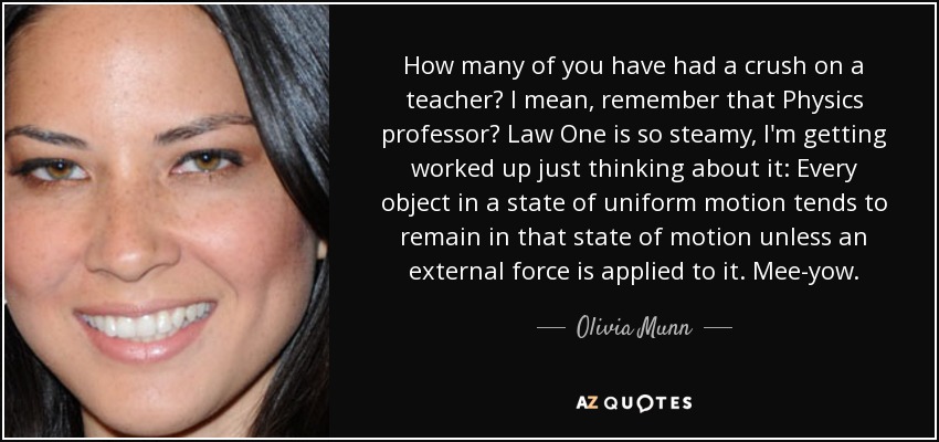 How many of you have had a crush on a teacher? I mean, remember that Physics professor? Law One is so steamy, I'm getting worked up just thinking about it: Every object in a state of uniform motion tends to remain in that state of motion unless an external force is applied to it. Mee-yow. - Olivia Munn