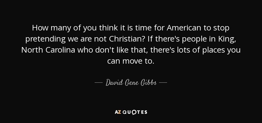 How many of you think it is time for American to stop pretending we are not Christian? If there's people in King, North Carolina who don't like that, there's lots of places you can move to. - David Gene Gibbs