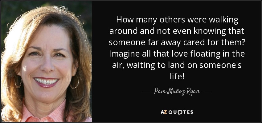 How many others were walking around and not even knowing that someone far away cared for them? Imagine all that love floating in the air, waiting to land on someone's life! - Pam Muñoz Ryan
