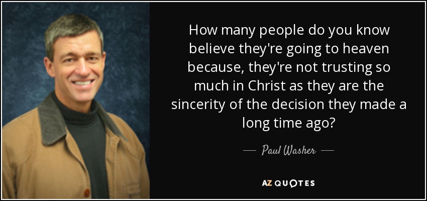How many people do you know believe they're going to heaven because, they're not trusting so much in Christ as they are the sincerity of the decision they made a long time ago? - Paul Washer