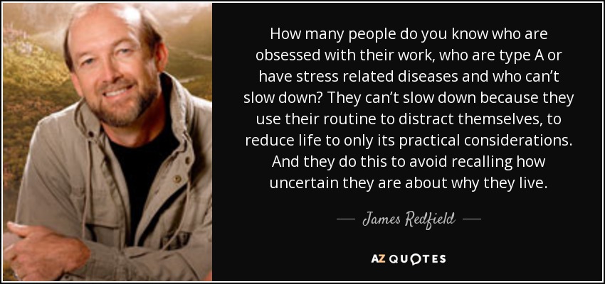 How many people do you know who are obsessed with their work, who are type A or have stress related diseases and who can’t slow down? They can’t slow down because they use their routine to distract themselves, to reduce life to only its practical considerations. And they do this to avoid recalling how uncertain they are about why they live. - James Redfield