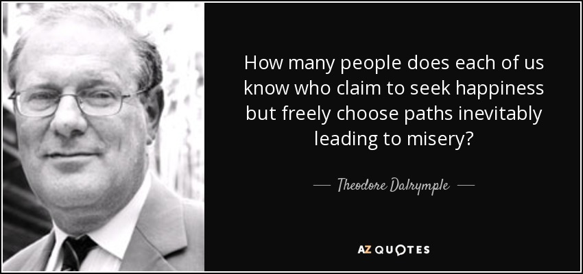 How many people does each of us know who claim to seek happiness but freely choose paths inevitably leading to misery? - Theodore Dalrymple