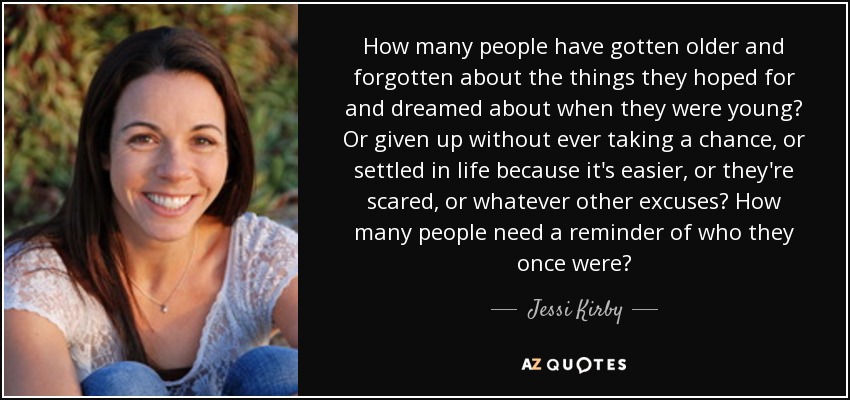 How many people have gotten older and forgotten about the things they hoped for and dreamed about when they were young? Or given up without ever taking a chance, or settled in life because it's easier, or they're scared, or whatever other excuses? How many people need a reminder of who they once were? - Jessi Kirby