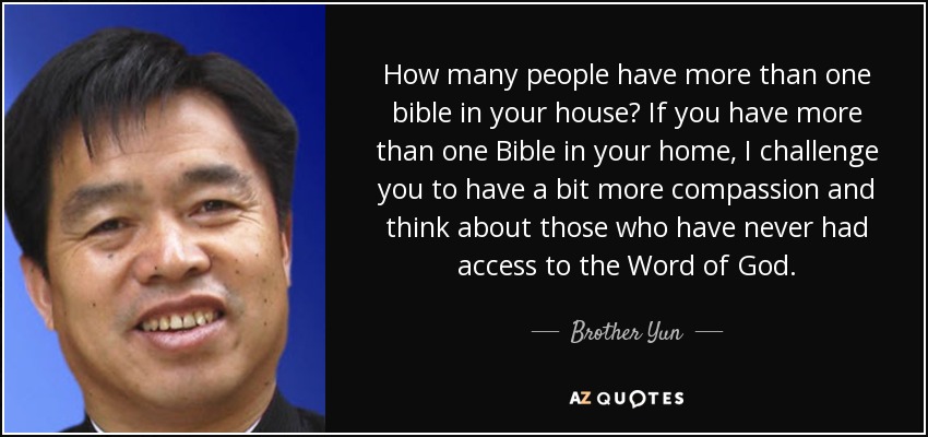 How many people have more than one bible in your house? If you have more than one Bible in your home, I challenge you to have a bit more compassion and think about those who have never had access to the Word of God. - Brother Yun