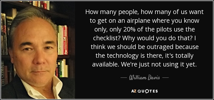 How many people, how many of us want to get on an airplane where you know only, only 20% of the pilots use the checklist? Why would you do that? I think we should be outraged because the technology is there, it's totally available. We're just not using it yet. - William Davis