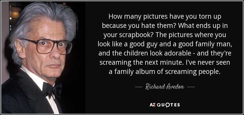 How many pictures have you torn up because you hate them? What ends up in your scrapbook? The pictures where you look like a good guy and a good family man, and the children look adorable - and they're screaming the next minute. I've never seen a family album of screaming people. - Richard Avedon