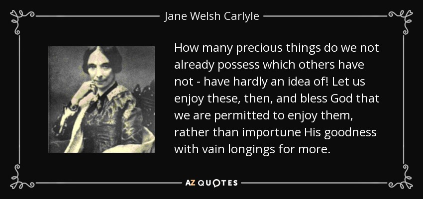 How many precious things do we not already possess which others have not - have hardly an idea of! Let us enjoy these, then, and bless God that we are permitted to enjoy them, rather than importune His goodness with vain longings for more. - Jane Welsh Carlyle