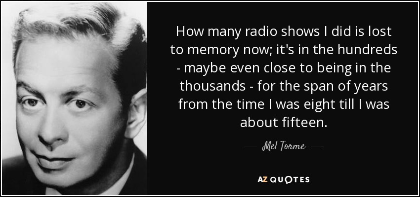 How many radio shows I did is lost to memory now; it's in the hundreds - maybe even close to being in the thousands - for the span of years from the time I was eight till I was about fifteen. - Mel Torme