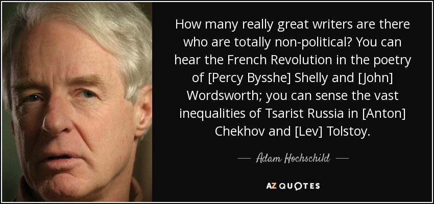 How many really great writers are there who are totally non-political? You can hear the French Revolution in the poetry of [Percy Bysshe] Shelly and [John] Wordsworth; you can sense the vast inequalities of Tsarist Russia in [Anton] Chekhov and [Lev] Tolstoy. - Adam Hochschild