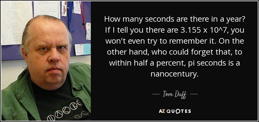 How many seconds are there in a year? If I tell you there are 3.155 x 10^7, you won't even try to remember it. On the other hand, who could forget that, to within half a percent, pi seconds is a nanocentury. - Tom Duff