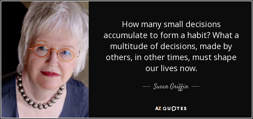 How many small decisions accumulate to form a habit? What a multitude of decisions, made by others, in other times, must shape our lives now. - Susan Griffin