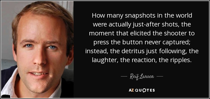 How many snapshots in the world were actually just-after shots, the moment that elicited the shooter to press the button never captured; instead, the detritus just following, the laughter, the reaction, the ripples. - Reif Larsen