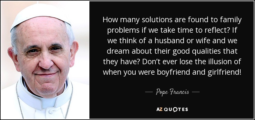 How many solutions are found to family problems if we take time to reflect? If we think of a husband or wife and we dream about their good qualities that they have? Don’t ever lose the illusion of when you were boyfriend and girlfriend! - Pope Francis