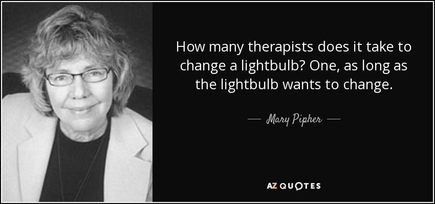 How many therapists does it take to change a lightbulb? One, as long as the lightbulb wants to change. - Mary Pipher