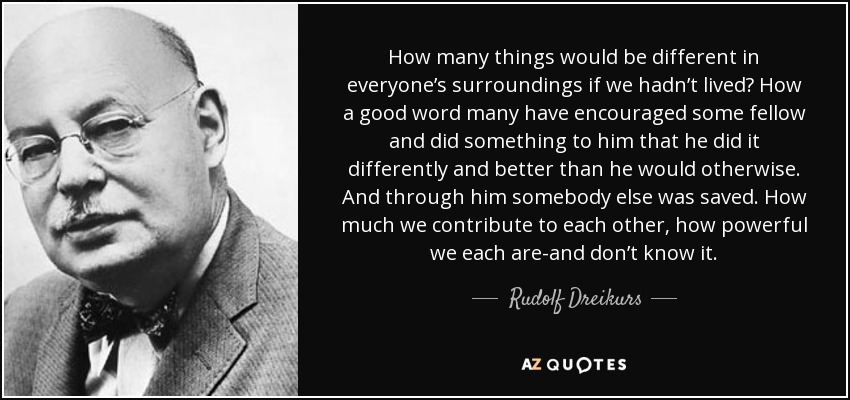 How many things would be different in everyone’s surroundings if we hadn’t lived? How a good word many have encouraged some fellow and did something to him that he did it differently and better than he would otherwise. And through him somebody else was saved. How much we contribute to each other, how powerful we each are-and don’t know it. - Rudolf Dreikurs