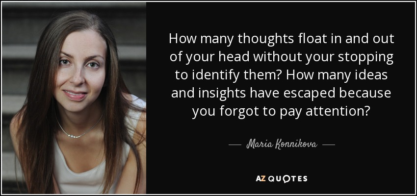 How many thoughts float in and out of your head without your stopping to identify them? How many ideas and insights have escaped because you forgot to pay attention? - Maria Konnikova