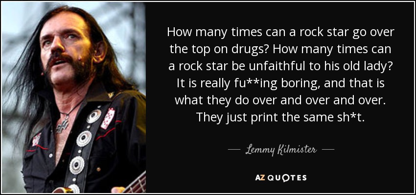 How many times can a rock star go over the top on drugs? How many times can a rock star be unfaithful to his old lady? It is really fu**ing boring, and that is what they do over and over and over. They just print the same sh*t. - Lemmy Kilmister