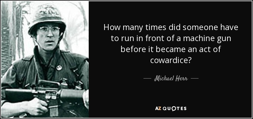 How many times did someone have to run in front of a machine gun before it became an act of cowardice? - Michael Herr