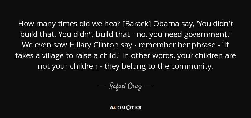 How many times did we hear [Barack] Obama say, 'You didn't build that. You didn't build that - no, you need government.' We even saw Hillary Clinton say - remember her phrase - 'It takes a village to raise a child.' In other words, your children are not your children - they belong to the community. - Rafael Cruz