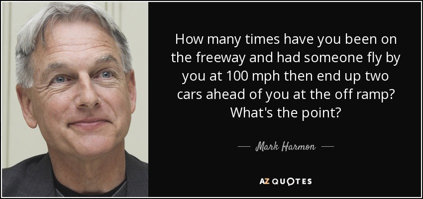 How many times have you been on the freeway and had someone fly by you at 100 mph then end up two cars ahead of you at the off ramp? What's the point? - Mark Harmon